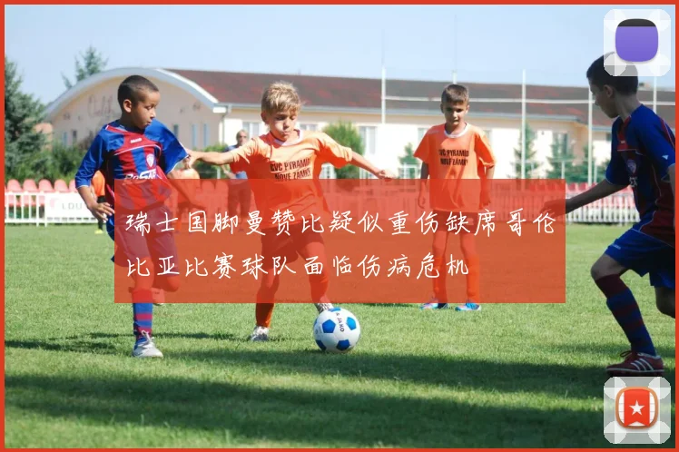 瑞士国脚曼赞比疑似重伤缺席哥伦比亚比赛球队面临伤病危机