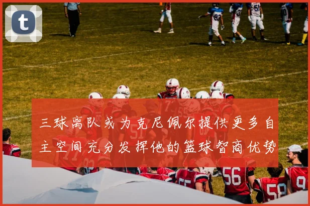 三球离队或为克尼佩尔提供更多自主空间充分发挥他的篮球智商优势