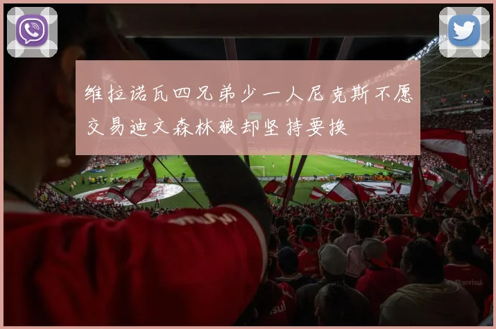 维拉诺瓦四兄弟少一人尼克斯不愿交易迪文森林狼却坚持要换