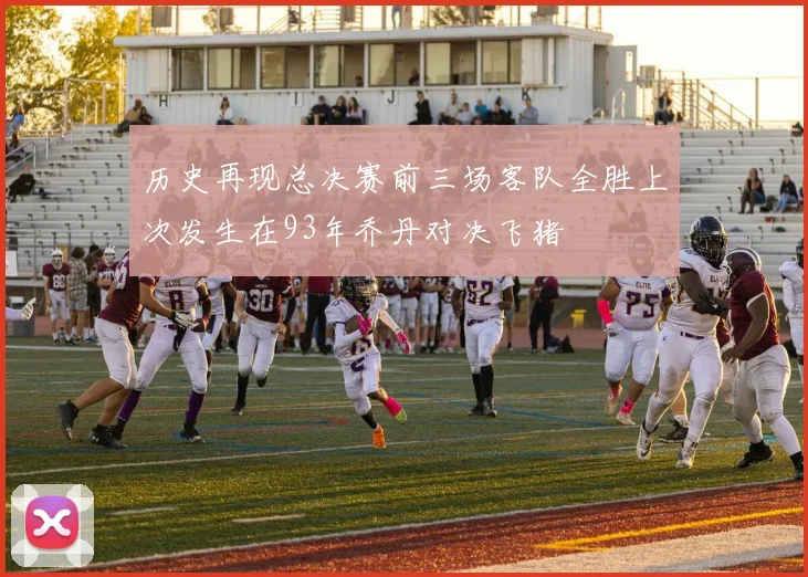 历史再现总决赛前三场客队全胜上次发生在93年乔丹对决飞猪