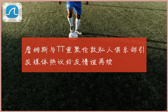 詹姆斯与TT重聚伦敦私人俱乐部引发媒体热议好友情谊再续