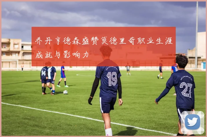 乔丹亨德森盛赞莫德里奇职业生涯成就与影响力