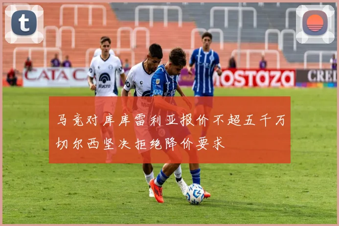 马竞对库库雷利亚报价不超五千万切尔西坚决拒绝降价要求