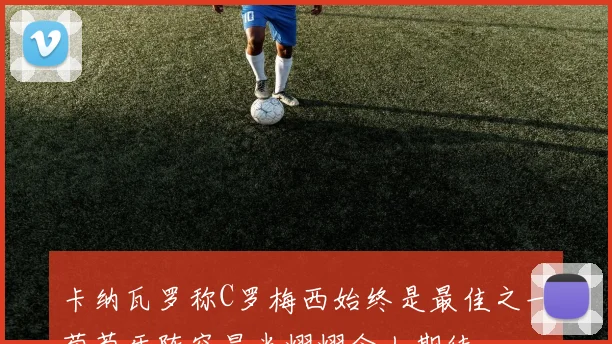 卡纳瓦罗称C罗梅西始终是最佳之一葡萄牙阵容星光熠熠令人期待