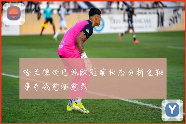 哈兰德姆巴佩欧冠前状态分析金靴争夺战愈演愈烈