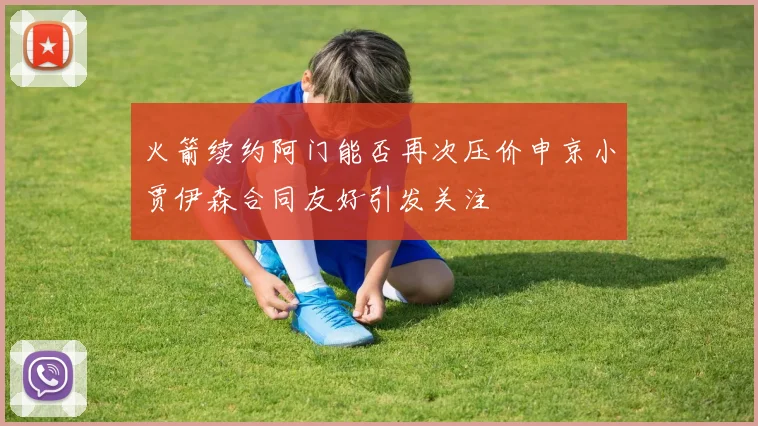 火箭续约阿门能否再次压价申京小贾伊森合同友好引发关注
