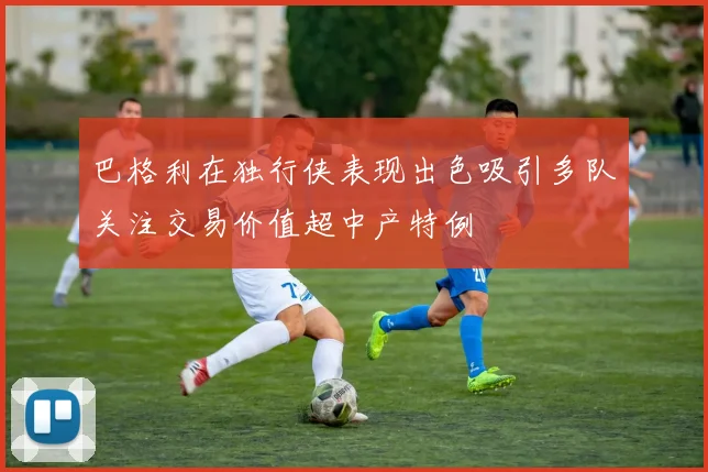 巴格利在独行侠表现出色吸引多队关注交易价值超中产特例