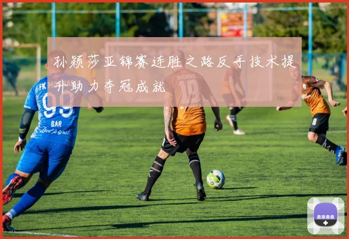 孙颖莎亚锦赛连胜之路反手技术提升助力夺冠成就