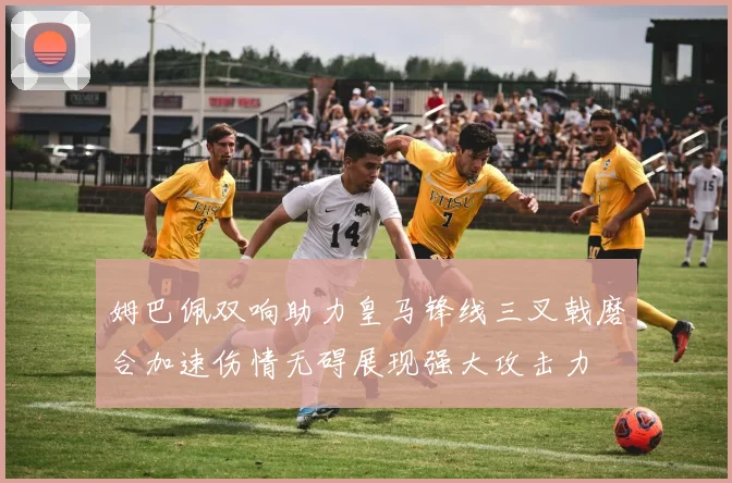 姆巴佩双响助力皇马锋线三叉戟磨合加速伤情无碍展现强大攻击力