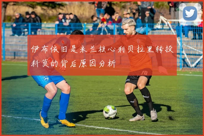 伊布依旧是米兰核心利贝拉里转投科莫的背后原因分析